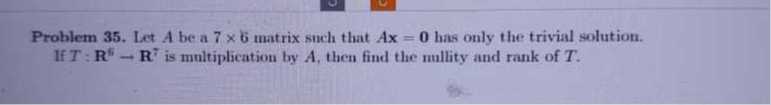 Problem 35. Let A be a 7 × 6 matrix such that A x=0 has only the trivial solution. If T: 𝐑^5→𝐑^7 is multiplication by A, then find the nullity and rank of T.