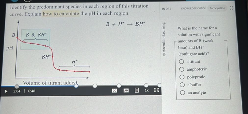 Identify the predominant species in each region of this titration
Q2 OF 6
KNOWLEDGE CHECK
Participation curve. Explain how to calculate the pH in each region.

    B+H^+→BH^+

- Macmillan Learning

What is the name for a solution with significant -amounts of B (weak base) and BH^+ (conjugate acid)?
a titrant
amphoteric
polyprotic
Volume of titrant added
3:04
6.48
1 x
a buffer
an analyte