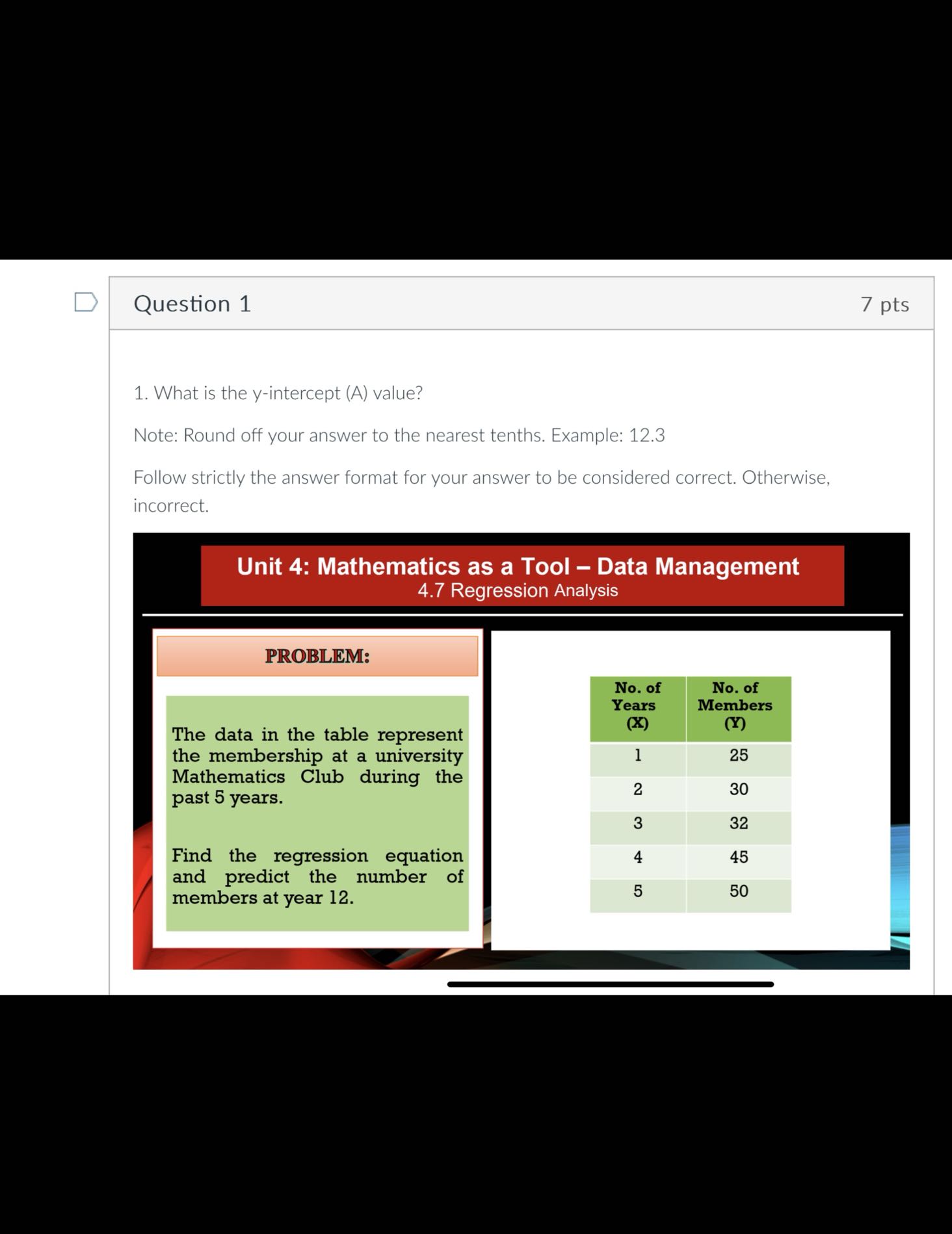 Question 1
7 pts
1. What is the y-intercept (A) value?

Note: Round off your answer to the nearest tenths. Example: 12.3
Follow strictly the answer format for your answer to be considered correct. Otherwise, incorrect.

Unit 4: Mathematics as a Tool - Data Management
4.7 Regression Analysis

PROBLEM:

The data in the table represent the membership at a university Mathematics Club during the past 5 years.

Find the regression equation and predict the number of members at year 12 .

 
No. of 

Years 

( 𝐗 )
      
No. of 

Members 

(𝐘)
 

1     25 

2     30 

3     32 

4     45 

5     50 

