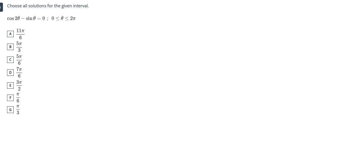 Choose all solutions for the given interval.

    cos 2 θ-sinθ=0 ; 0 ≤θ≤ 2 π
         A (11 π)/(6)
         B (5 π)/(3)
         C (5 π)/(6)
         D (7 π)/(6)
         E (3 π)/(2)
         F (π)/(6)
         G (π)/(3)
