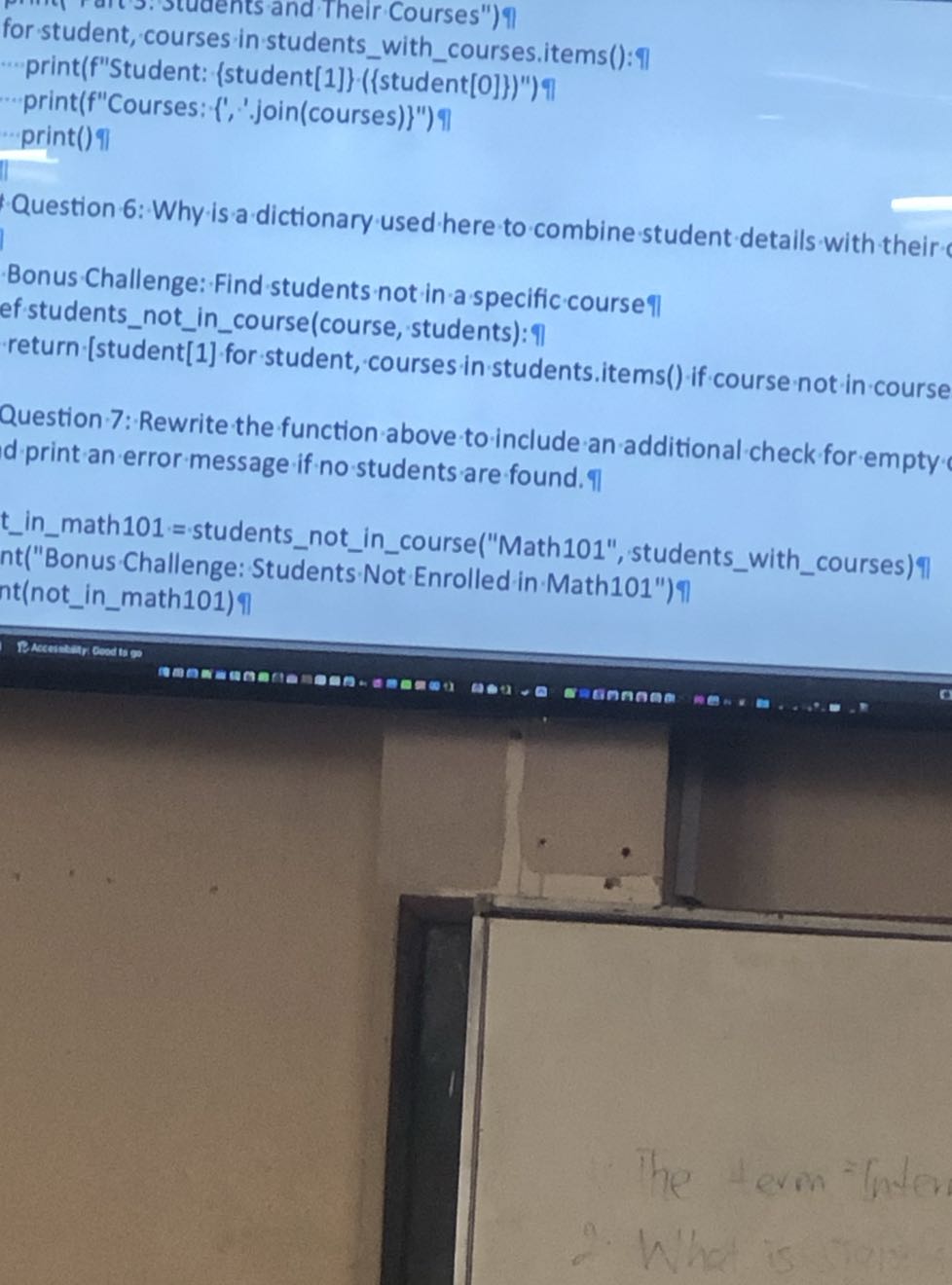for sturs
for student, courses in studentswithcourses.items():
...print(f"Student: {student[1]} ({student[0]})")?
print(f"Courses: {', '.join(courses)}") ?
print() ??

Question 6: Why -is a dictionary used here to combine student details with their
Bonus Challenge: Find students not in a specific course η ef studentsnotincourse(course, students): ?
return [student[1] for student, courses in students.items() if course not in course
Question 7: Rewrite the function above to include an additional check for empty d print an error message if no students are found. 9 (1)/(9)
tinmath101 = studentsnotincourse("Math101", studentswithcourses)?l nt("Bonus Challenge: Students-Not Enrolled in Math101") ? nt(notinmath101)?