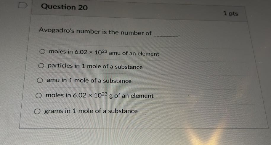 Question 20
1 pts

Avogadro's number is the number of 
moles in 6.02 × 10^23amu of an element
particles in 1 mole of a substance
amu in 1 mole of a substance
moles in 6.02 × 10^23 g of an element
grams in 1 mole of a substance