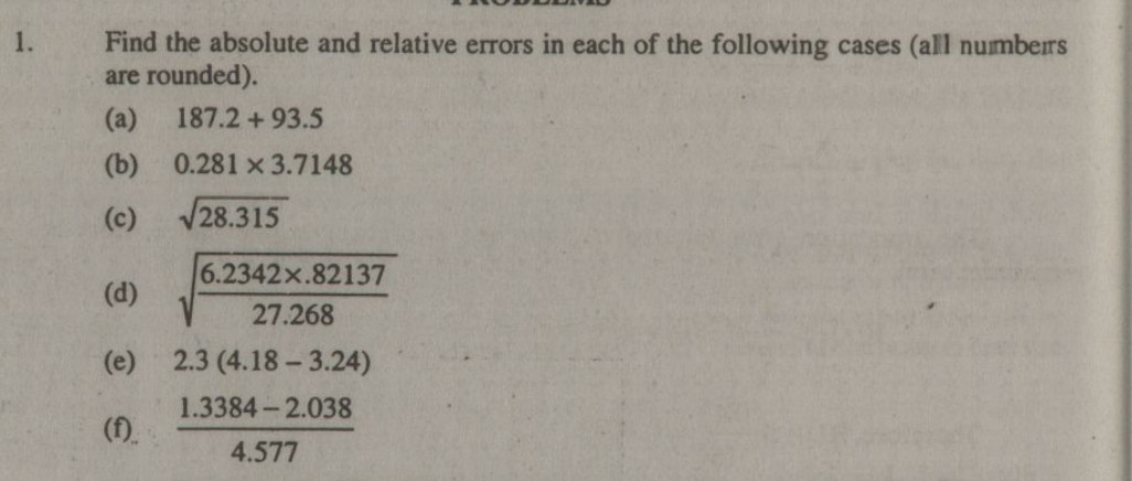 1. Find the absolute and relative errors in each of the following cases (all numberrs are rounded).
(a) 187.2+93.5
(b) 0.281 × 3.7148
(c) √(28.315)
(d) √((6.2342 × .82137)/(27.268))
(e) 2.3(4.18-3.24)
(f) (1.3384-2.038)/(4.577)
