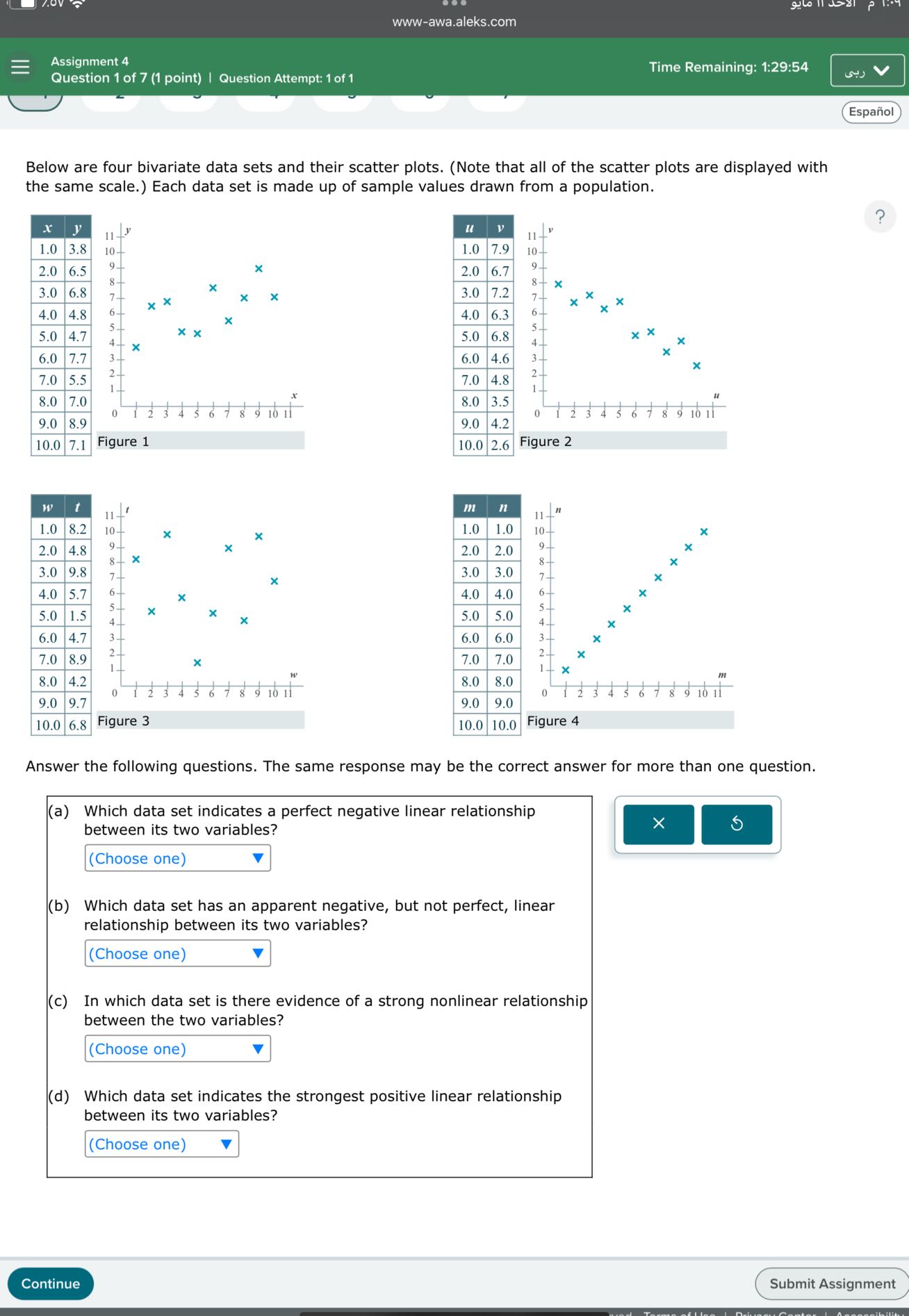 www-awa.aleks.com
Assignment 4
Time Remaining: 1:29:54
Question 1 of 7 (1 point)
Question Attempt: 1 of 1
(-1)
Español

Below are four bivariate data sets and their scatter plots. (Note that all of the scatter plots are displayed with the same scale.) Each data set is made up of sample values drawn from a population.

x     y 

1.0     3.8 

2.0     6.5 

3.0     6.8 

4.0     4.8 

5.0     4.7 

6.0     7.7 

7.0     5.5 

8.0     7.0 

9.0     8.9 

10.0     7.1 



Figure 1

u     v 

1.0     7.9 

2.0     6.7 

3.0     7.2 

4.0     6.3 

5.0     6.8 

6.0     4.6 

7.0     4.8 

8.0     3.5 

9.0     4.2 

10.0     2.6 



Figure 2

Answer the following questions. The same response may be the correct answer for more than one question.
(a) Which data set indicates a perfect negative linear relationship between its two variables?
□
(Choose one)

m     n 

1.0     1.0 

2.0     2.0 

3.0     3.0 

4.0     4.0 

5.0     5.0 

6.0     6.0 

7.0     7.0 

8.0     8.0 

9.0     9.0 

10.0     10.0 



Figure 4
Figure 4

Figure 3

Figure 3

w     t 

1.0     8.2 

2.0     4.8 

3.0     9.8 

4.0     5.7 

5.0     1.5 

6.0     4.7 

7.0     8.9 

8.0     4.2 

9.0     9.7 

10.0     6.8 


(b) Which data set has an apparent negative, but not perfect, linear relationship between its two variables?
□
(Choose one)
(c) In which data set is there evidence of a strong nonlinear relationship between the two variables?
□
(Choose one)
(d) Which data set indicates the strongest positive linear relationship between its two variables?
□
(Choose one)
Continue
Submit Assignment