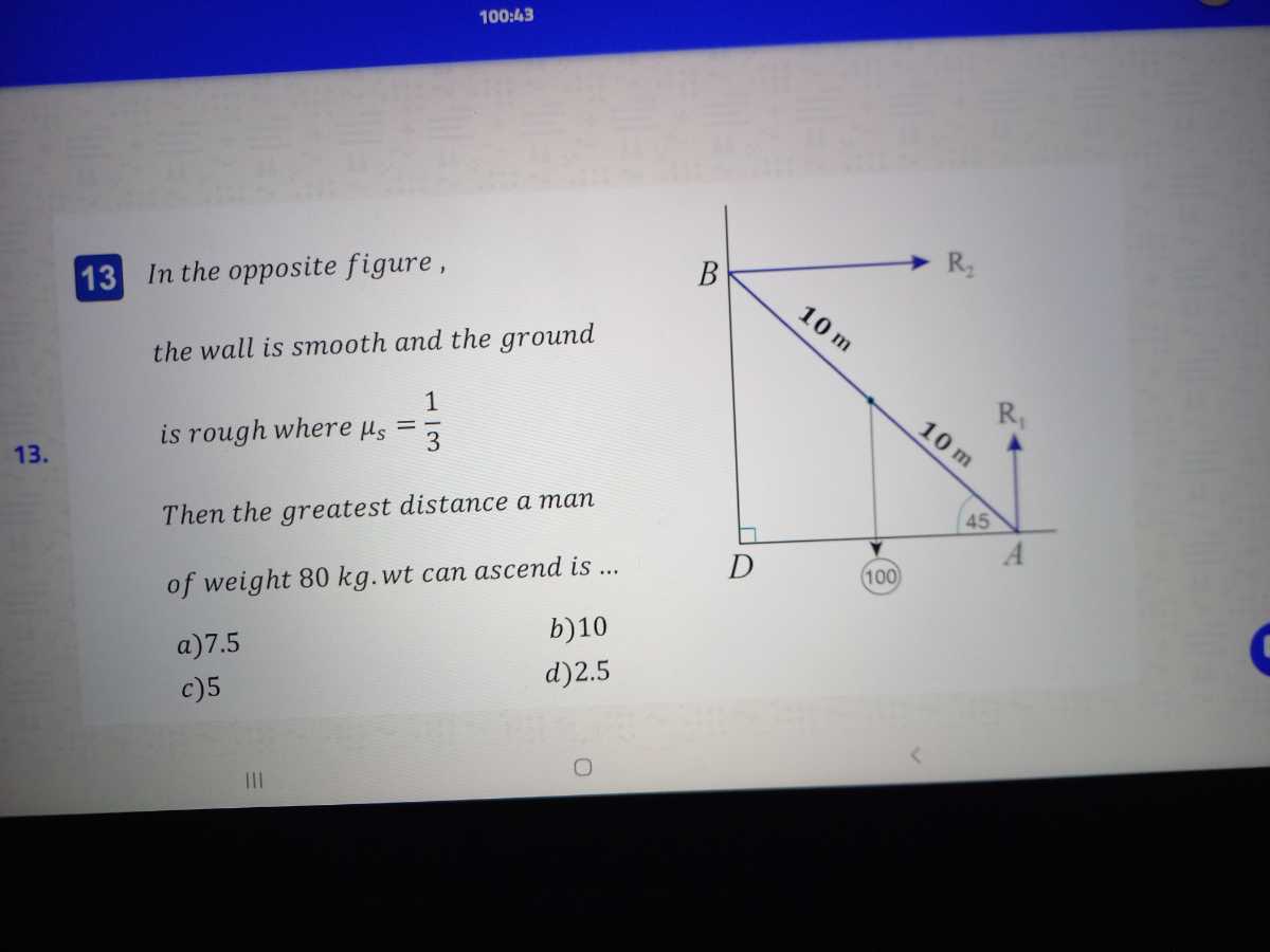 100:43

13 In the opposite figure,
the wall is smooth and the ground
is rough where μs=(1)/(3)
Then the greatest distance a man of weight 80 kg. wt can ascend is ...
a) 7.5
b) 10
c) 5
d) 2.5