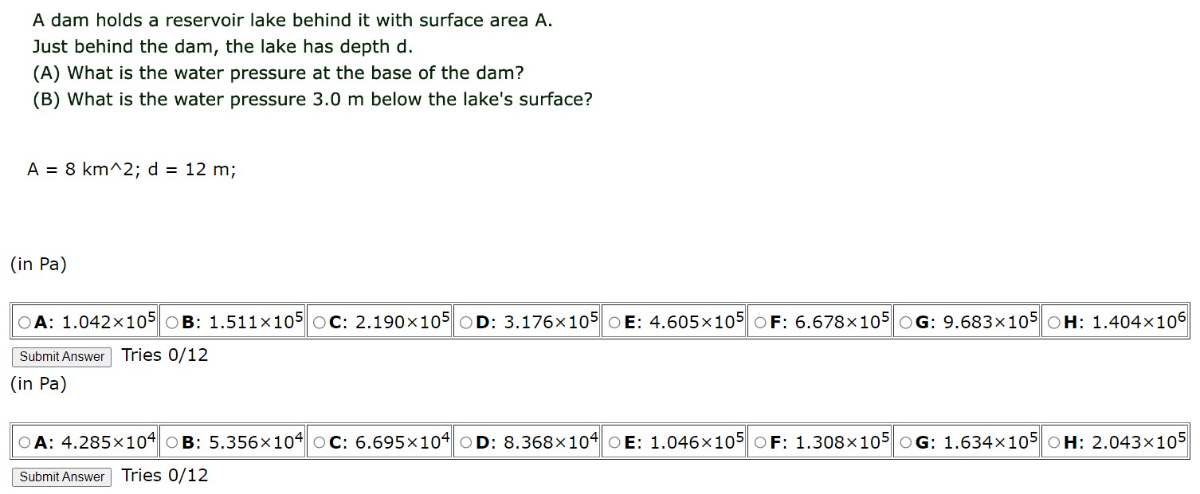 A dam holds a reservoir lake behind it with surface area A. Just behind the dam, the lake has depth d.
(A) What is the water pressure at the base of the dam?
(B) What is the water pressure 3.0  m below the lake's surface?

    A=8  km^∧ 2 ; d=12  m ;

(in Pa)
A: 1.042 × 10^5
B: 1.511 × 10^5
C: 2.190 × 10^5
D: 3.176 × 10^5
E: 4.605 × 10^5
F: 6.678 × 10^5
G: 9.683 × 10^5
H: 1.404 × 10^6

SubmitAnswer Tries 0/12
(in Pa )
A: 4.285 × 10^4 □ B: 5.356 × 10^4
C: 6.695 × 10^4
D: 8.368 × 10^4
E: 1.046 × 10^5
F: 1.308 × 10^5
G: 1.634 × 10^5
H: 2.043 × 10^5
Submit Answer
Tries 0/12