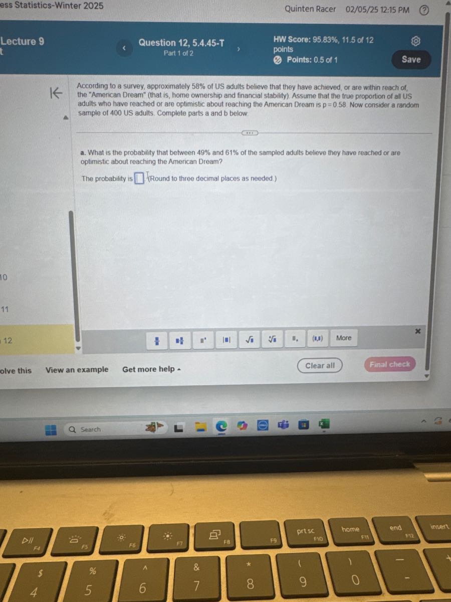 ess Statistics-Winter 2025
Quinten Racer 02 / 05 / 25 12:15 PM
Lecture 9
Question 12, 5.4.45-T
Part 1 of 2
HW Score: 95.83%, 11.5 of 12
points
Points: 0.5 of 1
Save

According to a survey, approximately 58 % of US adults believe that they have achieved, or are within reach of, the "American Dream" (that is, home ownership and financial stability). Assume that the true proportion of all US adults who have reached or are optimistic about reaching the American Dream is p=0.58 Now consider a random sample of 400 US adults. Complete parts a and b below.
a. What is the probability that between 49 % and 61 % of the sampled adults believe they have reached or are optimistic about reaching the American Dream?

The probability is □ (Round to three decimal places as needed.)
olve this
View an example
Get more help -
Clear all
Final check
Search