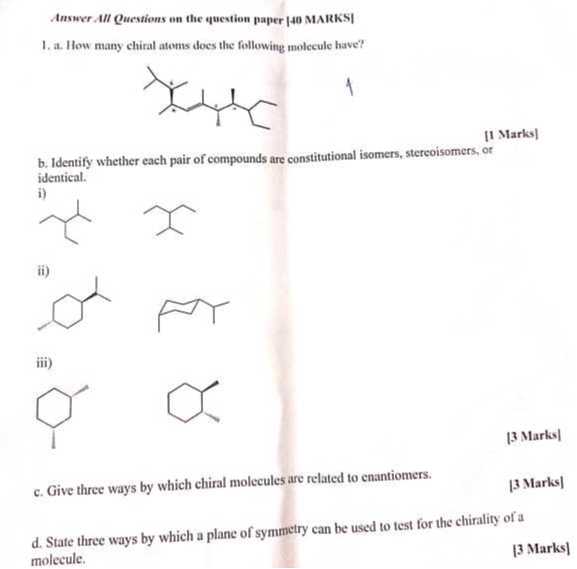 Answer A/l Questions on the question paper |40 MARKS|
1. a. How many chiral atoms does the following molecule have?
1
b. Identify whether each pair of compounds are constitutional isomers, stereoisomers, or identical.
i)
ii)
iii)
[3 Marks]
c. Give three ways by which chiral molecules are related to enantiomers.
[3 Marks]
d. State three ways by which a plane of symmetry can be used to test for the chirality of a molecule.
[3 Marks]