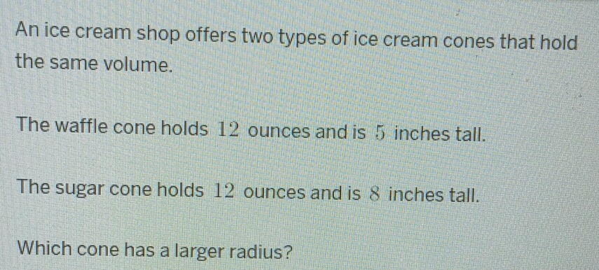 An ice cream shop offers two types of ice cream cones that hold the same volume.

The waffle cone holds 12 ounces and is 5 inches tall.

The sugar cone holds 12 ounces and is 8 inches tall.

Which cone has a larger radius?
