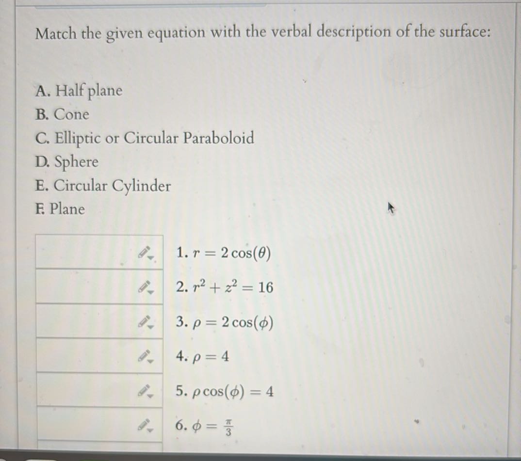 Match the given equation with the verbal description of the surface:
A. Half plane
B. Cone
C. Elliptic or Circular Paraboloid
D. Sphere
E. Circular Cylinder
F. Plane
□ 1. r=2 cos (θ)
□ 2. r^2+z^2=16
□ 3. ρ=2 cos (ϕ)
□ 4. ρ=4
□ 5. ρcos (ϕ)=4
□ 6. ϕ=(π)/(3)