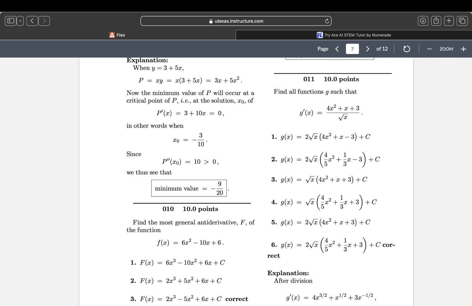 utexas.instructure.com
Files
Try Ace AI STEM Tutor by Numerade
Page
7
of 12

Explanation:
When y=3+5 x,

    P=x y=x(3+5 x)=3 x+5 x^2


Now the minimum value of P will occur at a critical point of P, i.e., at the solution, x0, of

    P^'(x)=3+10 x=0

in other words when

    x0=-(3)/(10) .

1. g(x)=2 √(x)(4 x^2+x-3)+C

Since

    P^''(x0)=10>0

we thus see that

    minimum value =-(9)/(20)

010    10.0 points
Find the most general antiderivative, F, of
2. g(x)=2 √(x)((4)/(5) x^2+(1)/(3) x-3)+C
3. g(x)=√(x)(4 x^2+x+3)+C
4. g(x)=√(x)((4)/(5) x^2+(1)/(3) x+3)+C
5. g(x)=2 √(x)(4 x^2+x+3)+C the function

    f(x)=6 x^2-10 x+6

6. g(x)=2 √(x)((4)/(5) x^2+(1)/(3) x+3)+C correct
1. F(x)=6 x^3-10 x^2+6 x+C
2. F(x)=2 x^3+5 x^2+6 x+C

Explanation:
After division
3. F(x)=2 x^3-5 x^2+6 x+C correct

    g^'(x)=4 x^3 / 2+x^1 / 2+3 x^-1 / 2
