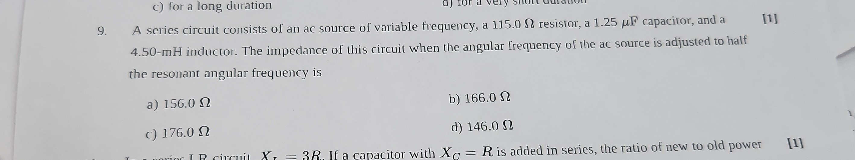 9. A series circuit consists of an ac source of variable frequency, a 115.0 Ω resistor, a 1.25 μ F capacitor, and a
[1]
4.50-mH inductor. The impedance of this circuit when the angular frequency of the ac source is adjusted to half the resonant angular frequency is
a) 156.0 Ω
b) 166.0 Ω
c) 176.0 Ω
d) 146.0 Ω
