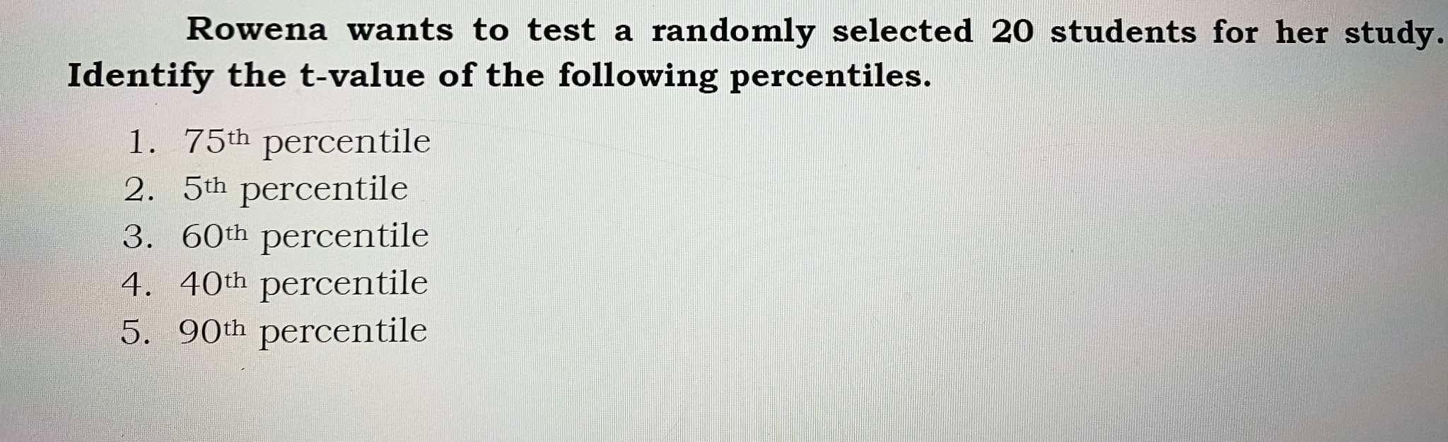 Rowena wants to test a randomly selected 20 students for her study. Identify the t-value of the following percentiles.
1. 75^th percentile
2. 5^th percentile
3. 60^th percentile
4. 40^th percentile
5. 90^th percentile