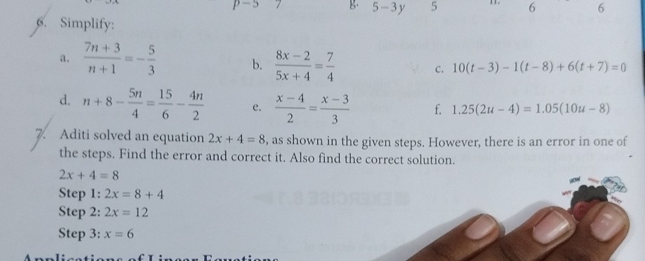 6. Simplify:
a. (7 n+3)/(n+1)=-(5)/(3)
b. (8 x-2)/(5 x+4)=(7)/(4)
c. 10(t-3)-1(t-8)+6(t+7)=0
d. n+8-(5 n)/(4)=(15)/(6)-(4 n)/(2)
e. (x-4)/(2)=(x-3)/(3)
f. 1.25(2 u-4)=1.05(10 u-8)
7. Aditi solved an equation 2 x+4=8, as shown in the given steps. However, there is an error in one of the steps. Find the error and correct it. Also find the correct solution.

    2 x+4=8


Step 1: 2 x=8+4
Step 2: 2 x=12
Step 3: x=6