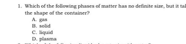 1. Which of the following phases of matter has no definite size, but it tal the shape of the container?
A. gas
B. solid
C. liquid
D. plasma
