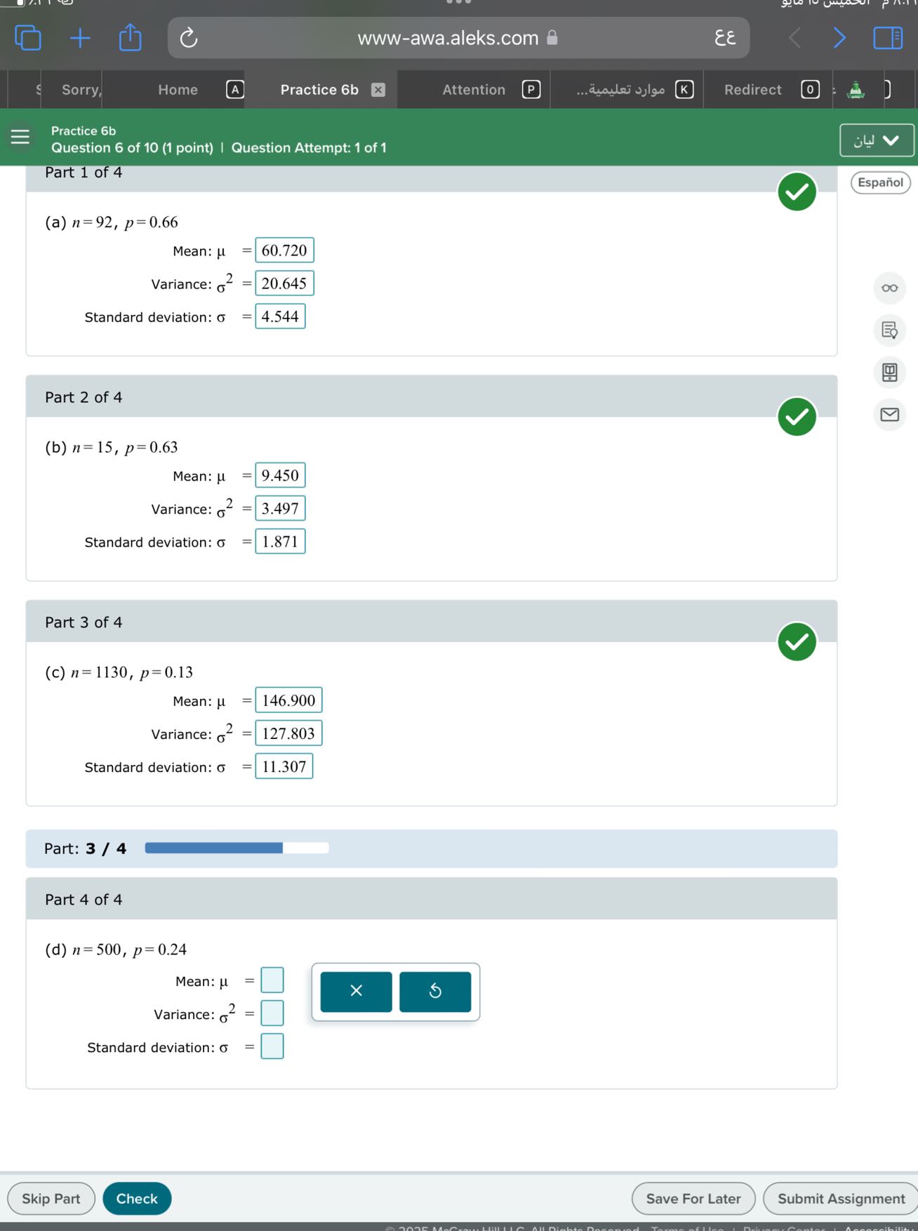 www-awa.aleks.com
??
Sorry,
Home
(A)
Practice 6b
Attention
????? ???????...
Redirect
Practice 6b
Question 6 of 10 (1 point) | Question Attempt: 1 of 1
????
Part 1 of 4
Español
(a) n=92, p=0.66

    Mean: μ    =60.720 
     Variance: σ^2    =20.645 
     Standard deviation: σ    =4.544


Part 2 of 4
(b) n=15, p=0.63

    Mean: μ    =9.450 
     Variance: σ^2    =3.497 
     Standard deviation: σ    =1.871


Part 3 of 4
(c) n=1130, p=0.13

    Mean: μ    =146.900 
     Variance: σ^2    =127.803 
     Standard deviation: σ    =11.307


Part: 3 / 4

Part 4 of 4
(d) n=500, p=0.24

    Mean: μ    =□
     Variance: σ^2    =□
     Standard deviation: σ    =□

Skip Part
Check
Save For Later
Submit Assignment