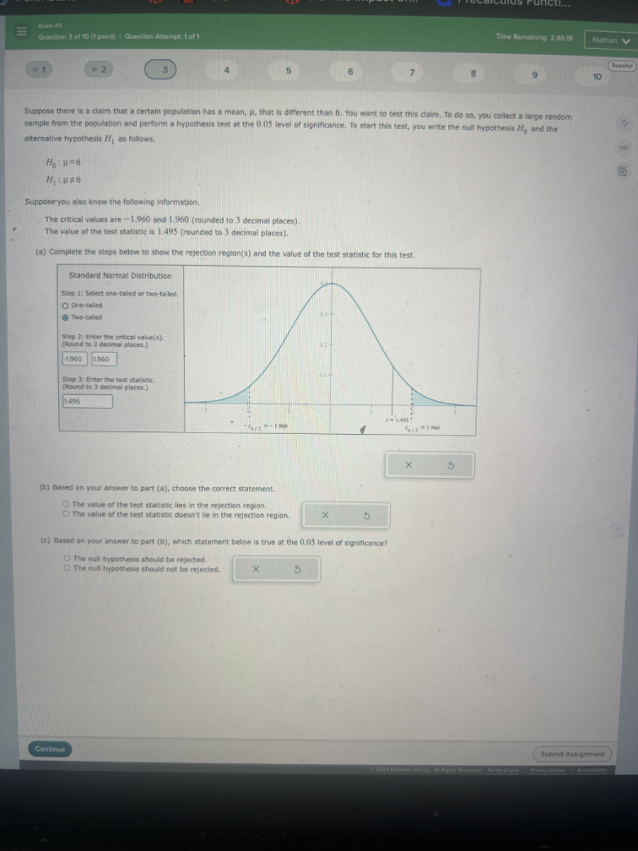 Cuestion 3 of 10 cocad erestion Attempte 1 of 1
Time Remaining 2.48,18
Nathan
=1
=2
3
4
5
6
7
8
9
Espelet
10
Suppose there is a claim that a certain population has a mean, μ, that is different than 6 . You want to test this claim. To do so, you collect a large random sample from the population and perform a hypothesis test at the 0.05 level of significance. To start this test, you write the null hypothesis H0 and the alternative hypothesis H1 as follows.

    H0: μ=6 
        
        H1: μ≠ 6


Suppose yeu aleo know the following information.
The critical values are -1,960 and 1.960 (rounded to 3 decimal places).
The value of the test statistic is 1.495 (rounded to 3 decimal places).
(e) Complete the steps below to show the refection reglon(s) and the vatue of the test statistic for this test,
(b) Based on your answer to part (a), choose the correct statement.
The value of the test statistic lies in the rejection region.
The value of the test statistic doesn't lie in the rejection region.
(c) Based on your answer to part (b), which statement below is true at the 0.05 level of significance?
The null hypothesis should be rejected.
The null hypothesis should not be rejected.
Continue
Submit Assignment
RMactint
Aetendest