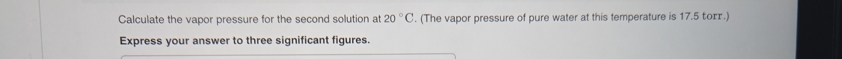 Calculate the vapor pressure for the second solution at 20^∘C. (The vapor pressure of pure water at this temperature is 17.5 torr.) Express your answer to three significant figures.