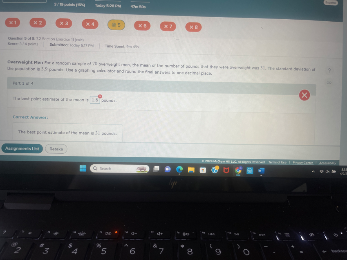 3 / 19 points (16%)
Today 5:28 PM
47  m 50 s
Espanol
× 1
× 2
× 3
× 4
5
× 6
× 7
× 8
Question 5 of 8: 7.2 Section Exercise 11 (calc)
Score: 3 / 4 points
Submitted: Today 5:17 FM
Time Spent: 9  m 49s
Overweight Men For a random sample of 70 overweight men, the mean of the number of pounds that they were overweight was 31 . The standard deviation of the population is 3.9 pounds. Use a graphing calculator and round the final answers to one decimal place.
Part 1 of 4
The best point estimate of the mean is 1.8^8 pounds.
Correct Answer:
The best point estimate of the mean is 31 pounds.
Assignments List
Retake