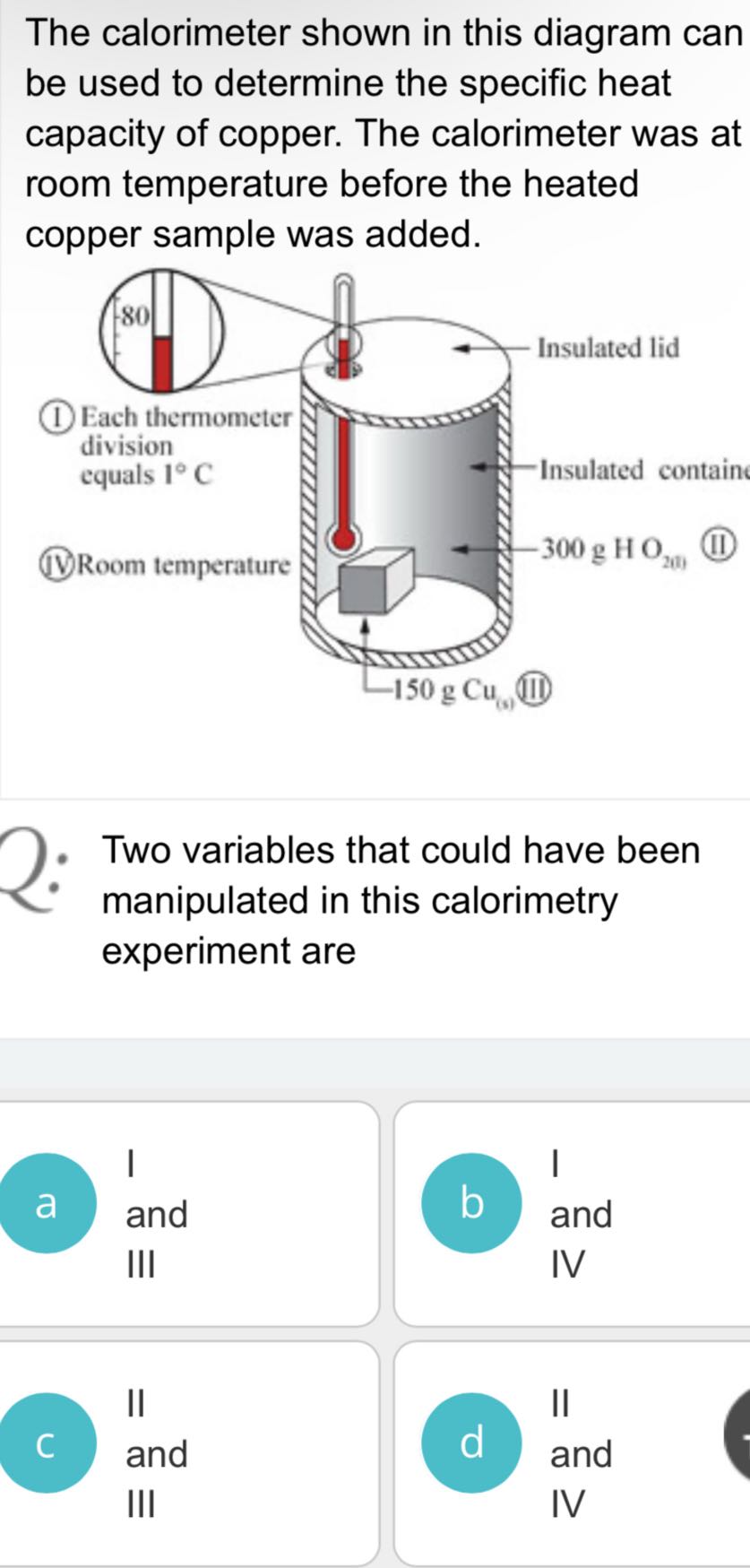 The calorimeter shown in this diagram can be used to determine the specific heat capacity of copper. The calorimeter was at room temperature before the heated copper sample was added.
- Two variables that could have been manipulated in this calorimetry experiment are
a and
III
and IV

C and
d and III IV