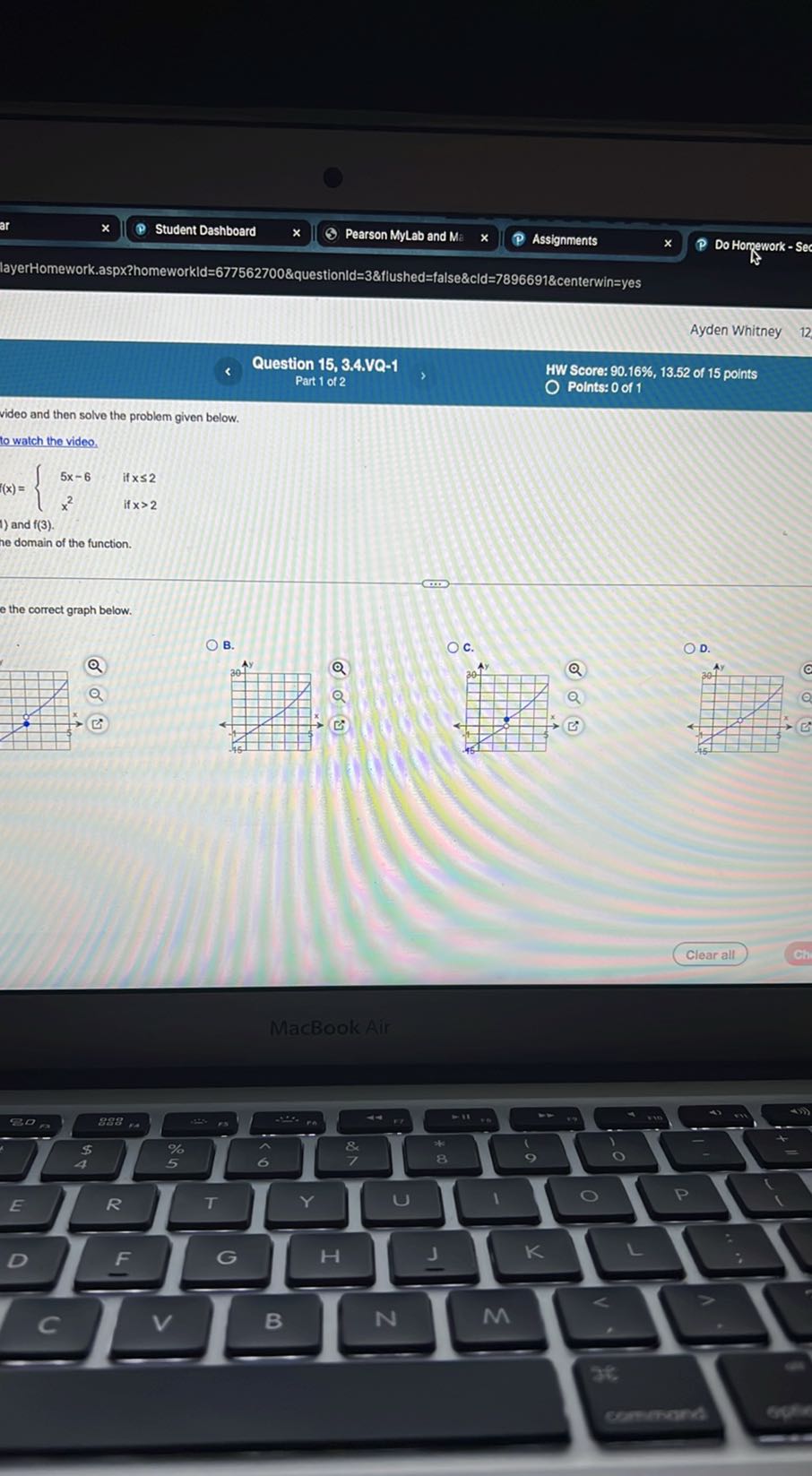 Student Dashboard
Pearson MyLab and Me
Assignments
Do Homework - Se
layerHomework.aspx?homeworkld=677562700&questionld=3&flushed=false&cld=7896691&centerwin=yes
Ayden Whitney
Question 15, 3.4.VQ-1
Part 1 of 2
HW Score: 90.16 %, 13.52 of 15 points
Points: 0 of 1
video and then solve the problem given below.
to watch the video.

    f(x)={
        5 x-6     if  x ≤ 2 
        
        x^2    if  x>2
    .

) and f(3).
e domain of the function.
e the correct graph below.
B.
c.

D.
→ ( C