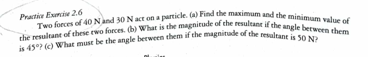 Practice Exercise 2.6
Two forces of 40 N and 30 N act on a particle. (a) Find the maximum and the minimum value of the resultant of these two forces. (b) What is the magnitude of the resultant if the angle between them is 45^∘ ? (c) What must be the angle between them if the magnitude of the resultant is 50 N ?