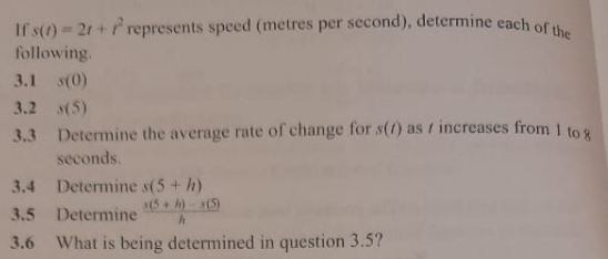 If s(t)=2 t+t^2 represents speed (metres per second), determine each of the following.
3.1 s(0)
3.2 s(5)
3.3 Determine the average rate of change for s(t) as t increases from 1 to 8 seconds.
3.4 Determine s(5+h)
3.5 Determine (x(5+h)-3(6))/(h)
3.6 What is being determined in question 3.5 ?