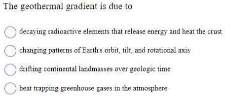 The geothermal gradient is due to
decaying radioactive elements that release energy and heat the crust
changing patterns of Earth's orbit, tilt, and rotational axis
drifting continental landmasses over geologic time
heat trapping greenhouse gases in the atmosphere