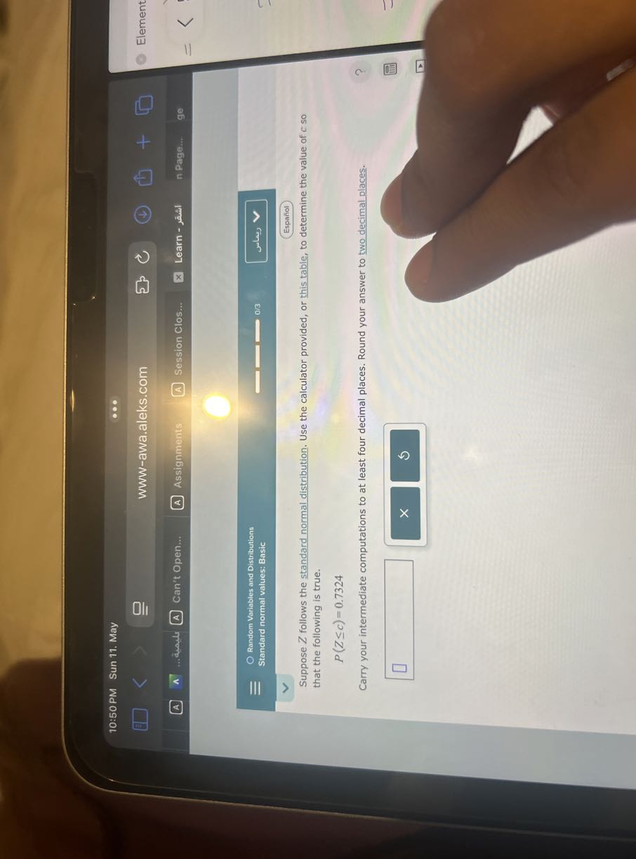 10:50 PM Sun 11. May
www-awa.aleks.com
Element
A
∧
...deads
Can't Open...
Assignments
(A) Session Clos...
Learn - ???
n Page...
ge
Random Variables and Distributions
Standard normal values: Basic
0 / 3
untus
Español

Suppose Z follows the standard normal distribution. Use the calculator provided, or this table, to determine the value of c so that the following is true.

    P(Z ≤ c)=0.7324


Carry your intermediate computations to at least four decimal places. Round your answer to two decimal places.
□
□