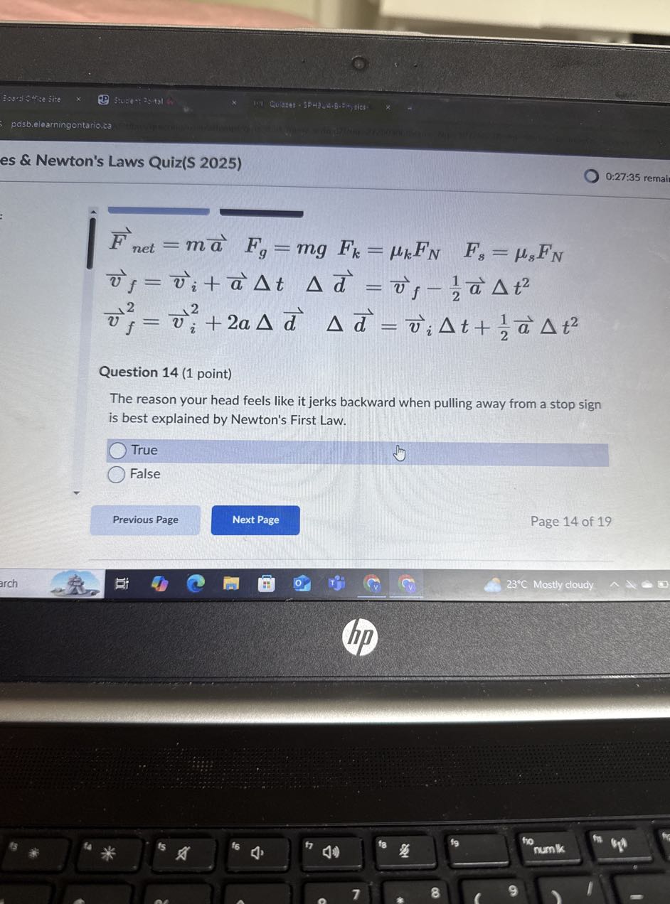 Bases is He Site
Stu:(6*; 2s+31
posbielearningontario.ca
es & Newton's Laws Quiz(S 2025)

0:27:35 remail

    F⃗n e t=m a⃗   Fg=m g Fk=μk FN   Fs=μs FN
        v⃗f=v⃗i+a⃗Δ t   Δd⃗=v⃗f-(1)/(2)a⃗Δ t^2
        v⃗f^2=v⃗i^2+2 a Δd⃗  Δd⃗=v⃗iΔ t+(1)/(2)a⃗Δ t^2


Question 14 (1 point)
The reason your head feels like it jerks backward when pulling away from a stop sign is best explained by Newton's First Law.
True
False
Previous Page
Next Page
Page 14 of 19
23^∘C Mostly cloudy
arch
(ip)