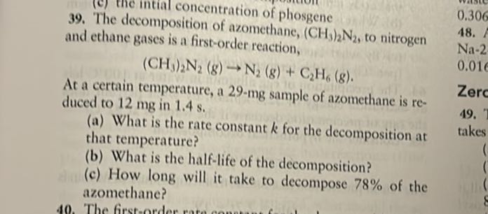 39. The decomposition of azomethane, (CH3)2 N2, to nitrogen and ethane gases is a first-order reaction,

    (CH3)2 N2( g) →N2( g)+C2H6( g)


At a certain temperature, a 29-mg sample of azomethane is reduced to 12 mg in 1.4 s .
(a) What is the rate constant k for the decomposition at that temperature?
(b) What is the half-life of the decomposition?
(c) How long will it take to decompose 78 % of the azomethane?