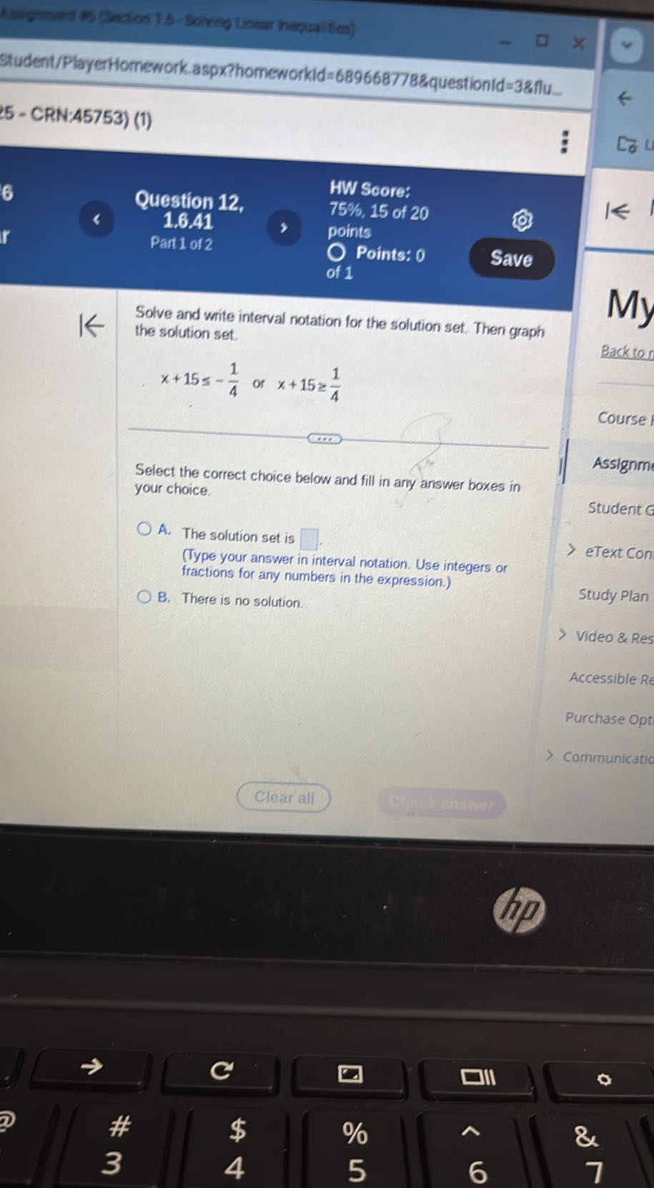 Sudent/PlayerHomework.aspxphomeworkld=689668778&questionid=38flu
5 - CRN:45753) (1)
Question 12,        HW Score: 
     1.6 .41
,   
    75 %, 15  of  20 
     points 
     Part  1  of  2
, 
    O Points:  0 
     of  1

Solve and write interval notation for the solution set. Then graph the solution set.

    x+15 ≤-(1)/(4) or  x+15 ≥(1)/(4)

Backtor
My

Select the correct choice below and fill in any answer boxes in your choice.
A. The solution set is □
(Type your answer in interval notation. Use integers or fractions for any numbers in the expression.)
B. There is no solution. .
