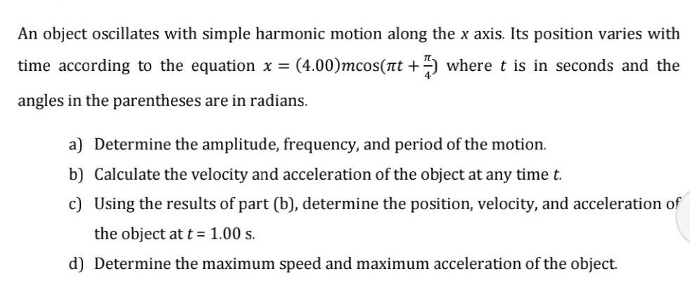 An object oscillates with simple harmonic motion along the x axis. Its position varies with time according to the equation x=(4.00) m cos(π t+(π)/(4)) where t is in seconds and the angles in the parentheses are in radians.
a) Determine the amplitude, frequency, and period of the motion.
b) Calculate the velocity and acceleration of the object at any time t.
c) Using the results of part (b), determine the position, velocity, and acceleration of the object at t=1.00  s.
d) Determine the maximum speed and maximum acceleration of the object.