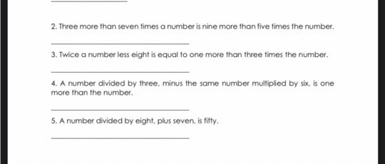 2. Three more than seven times a number is nine more than five times the number.

3. Twice a number less eight is equal to one more than three times the number.

4. A number divided by three, minus the same number mulfiplied by siox, is one more than the number.

5. A number divided by eight, plus seven, is fifty.
