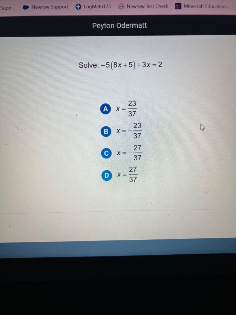 Supp.
Newrow Support
LogMeln123
Newrow Test Check
Minecraft Education.
Peyton Odermatt

Solve: -5(8 x+5)+3 x=2

A x=(23)/(37)
B x=-(23)/(37)
C x=-(27)/(37)
D x=(27)/(37)