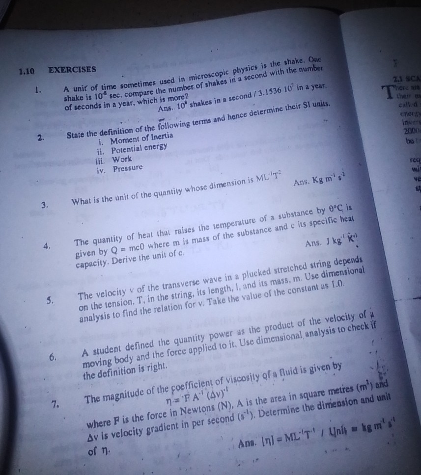 1. A unit of time sometimes used in microscopic physics is the shake. One
1.10 EXERCISES of seconds in a 10^-8sec. compare the number. shake is 10 year, which is more?
2. State the definition of the following terms and horio
nine their SI units.
i. Moment of Inertia
ii. Potential energy
iii. Work
iv. Pressure
3. What is the unit of the quantily whose dimension is ML^-1 T^2

Ans. Kgm^-1 s^-2

The quantity of heat that raises the temperature of a substance by θ^∘C is specific heal given by Q=mc 0 where m is mass of the Ans^'Kg^'K^'
The velocity y of the transverse wave in a plucked stretched string depends capacity. Derive the unit of c.
string, its length, l, and its mass, m. Use dimensional on the tension, T, in relation for v. Take the value of the constant as 1.0 . analysis to find
7. The magnitude of the coefficient of viscosily of a Auid is given by the definition is right.

    η=P A^-1(Δ v)^-1

where F is the force in Newtons ( N ), A is the area in square metres ( m^2 ) and Δ v is velocity gradient in per second (s^-1). Determine the dimension and unit moving body and the force applied to it . Use dimensional analysis to check if il of n . Ans. |n|=M L^-1 T^-1 / Unit =kgm^-1 s^-1