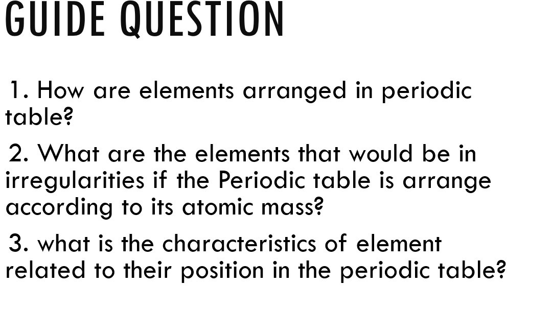 GUIDE QUESTION
1. How are elements arranged in periodic table?
2. What are the elements that would be in irregularities if the Periodic table is arrange according to its atomic mass?
3. what is the characteristics of element related to their position in the periodic table?