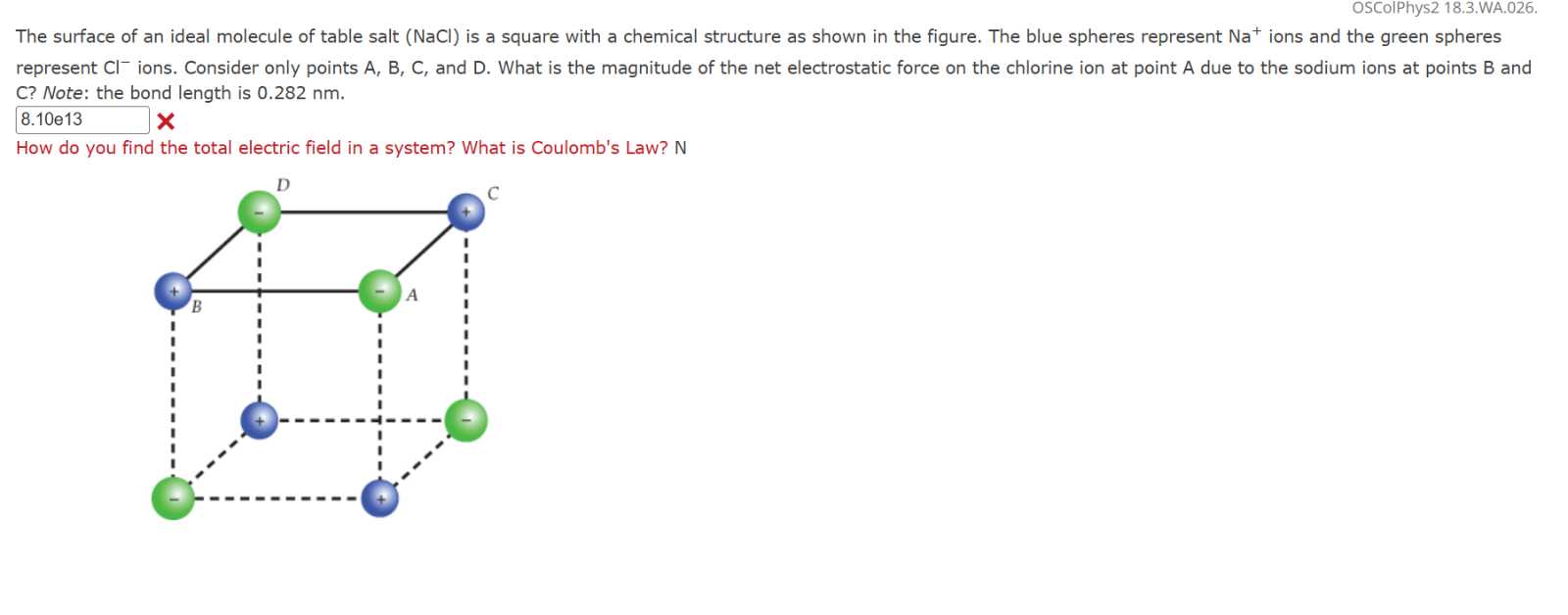 OSColPhys2 18.3.WA.026.

The surface of an ideal molecule of table salt ( NaCl ) is a square with a chemical structure as shown in the figure. The blue spheres represent Na^+ions and the green spheres represent Cl^-ions. Consider only points A, B, C, and D . What is the magnitude of the net electrostatic force on the chlorine ion at point A due to the sodium ions at points B and C? Note: the bond length is 0.282 nm .
□
8.10 e 13

How do you find the total electric field in a system? What is Coulomb's Law? N