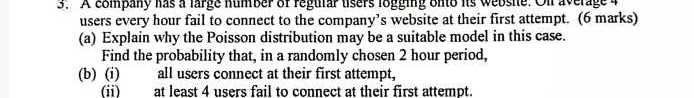 users every hour fail to connect to the company's website at their first attempt. ( 6 marks)
(a) Explain why the Poisson distribution may be a suitable model in this case.
Find the probability that, in a randomly chosen 2 hour period,
(b) (i) all users connect at their first attempt,
(ii) at least 4 users fail to connect at their first attempt.