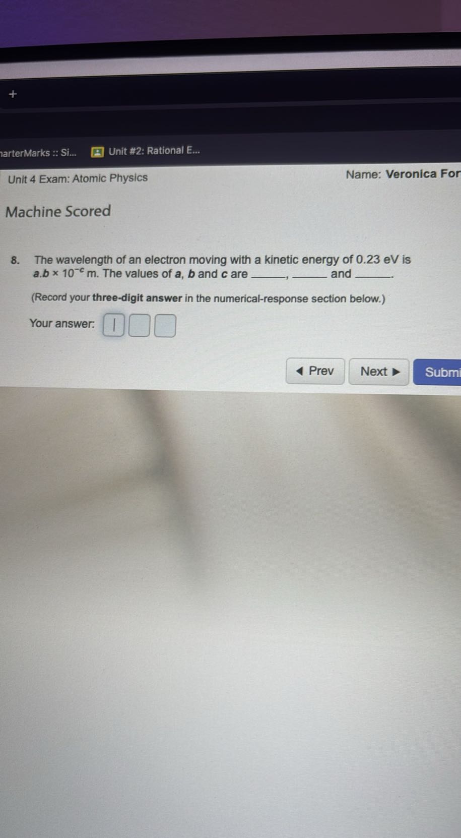?arterMarks :: Si...
Unit #2: Rational E...
Unit 4 Exam: Atomic Physics
Name: Veronica For

Machine Scored
8. The wavelength of an electron moving with a kinetic energy of 0.23 eV is a . b × 10^-c m. The values of a, b and c are 
 and  .
(Record your three-digit answer in the numerical-response section below.)
Your answer: □
□
□
Prev
Next
Subm