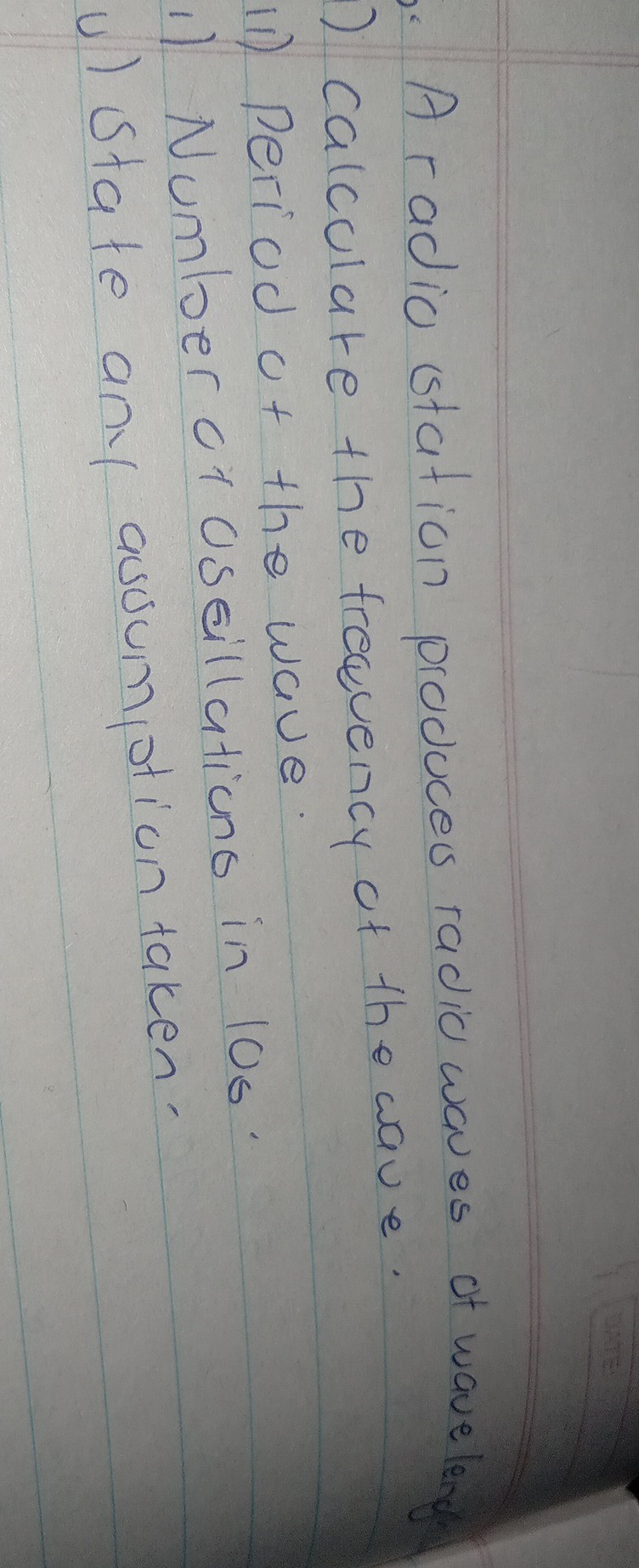 A radio station produces radio waves of waveleng
) calculate the frequency of the wave.
ii) Period of the wave.
1) Number of useillations in 10s.
u) state any asoumption taken.