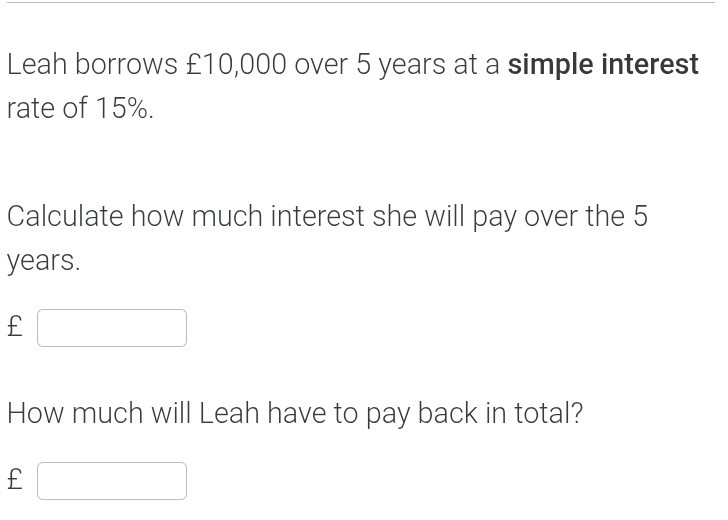Leah borrows £ 10,000 over 5 years at a simple interest rate of 15 %.

Calculate how much interest she will pay over the 5 years.
£ □

How much will Leah have to pay back in total?
£ □
