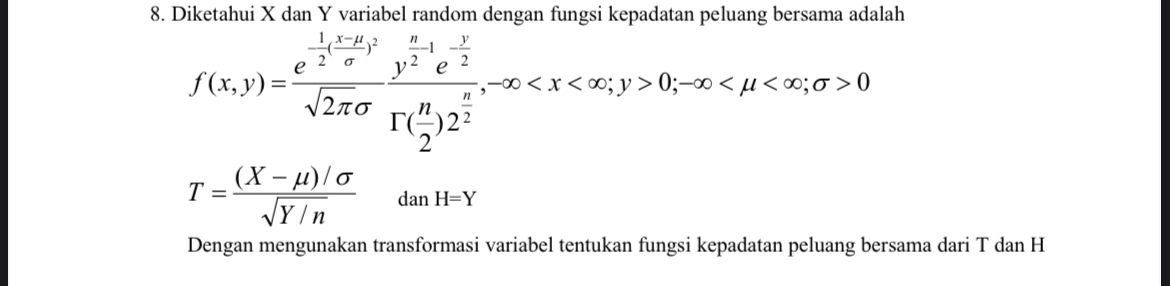 8. Diketahui X dan Y variabel random dengan fungsi kepadatan peluang bersama adalah

    f(x, y)=(e^-(1)/(2)((x-μ)/(σ))^2)/(√(2 π)σ)(y^(n)/(2)-1 e^-(y)/(2))/(Γ((n)/(2)) 2^(n)/(2)),-∞<x<∞ ; y>0 ;-∞<μ<∞ ; σ>0 
        
        T=((X-μ) / σ)/(√(Y / n))   dan H=Y


Dengan mengunakan transformasi variabel tentukan fungsi kepadatan peluang bersama dari T dan H