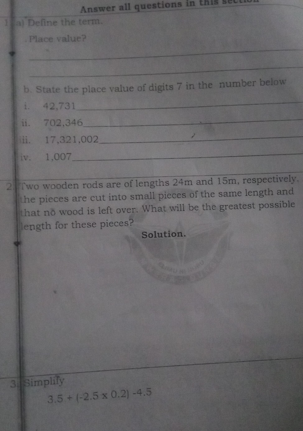 Answer all questions in this
a) Define the term.

Place value?
b. State the place value of digits 7 in the number below
i. 42,731
ii. 702,346
iii. 17,321,002
iv. 1,007

Two wooden rods are of lengths 24 m and 15 m , respectively. he pieces are cut into small pieces of the same length and hat no wood is left over. What will be the greatest possible length for these pieces?

Solution.

3 Simplify

    3.5+(-2.5 × 0.2)-4.5
