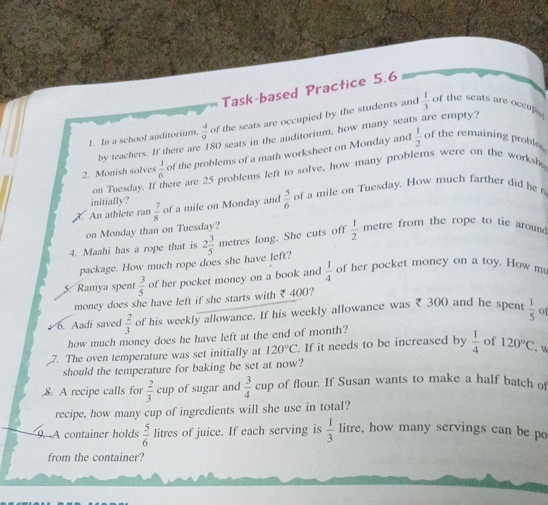 Task-based Practice 5.6
In audiorium, (4)/(4) of the seats are occupied by the students and (1)/(3) of the seats are oce up by teachers. If there are 180 seats in the auditorium, how many seats are empty?
2. Monish solves (1)/(6) of the problems of a math worksheet on Monday and (1)/(2) of the remaining proble h the on Tuesday. If there are 25 problems left to solve, how many problems were on the workshefing
initially? (7)/(8) of a mile on Monday and (5)/(6) of a mile on Tuesday. How much farther did he the initially? on Monday than on Tuesday?
4. Maahi has a rope that is 2 (3)/(5) metres long. She cuts off (1)/(2) metre from the rope to tie around package. How much rope does she have left?
5. Ramya spent (3)/(5) of her pocket money on a book and (1)/(4) of her pocket money on a toy. How mu money does she have left if she starts with ? 400 ?
6. Aadi saved (2)/(3) of his weekly allowance. If his weekly allowance was ? 300 and he spent (1)/(5) of how much money does he have left at the end of month?
7. The oven temperature was set initially at 120^∘C. If it needs to be increased by (1)/(4) of 120^∘C, should the temperature for baking be set at now?
8. A recipe calls for (2)/(3) cup of sugar and (3)/(4) cup of flour. If Susan wants to make a half batch of recipe, how many cup of ingredients will she use in total?
9. A container holds (5)/(6) litres of juice. If each serving is (1)/(3) litre, how many servings can be po from the container?