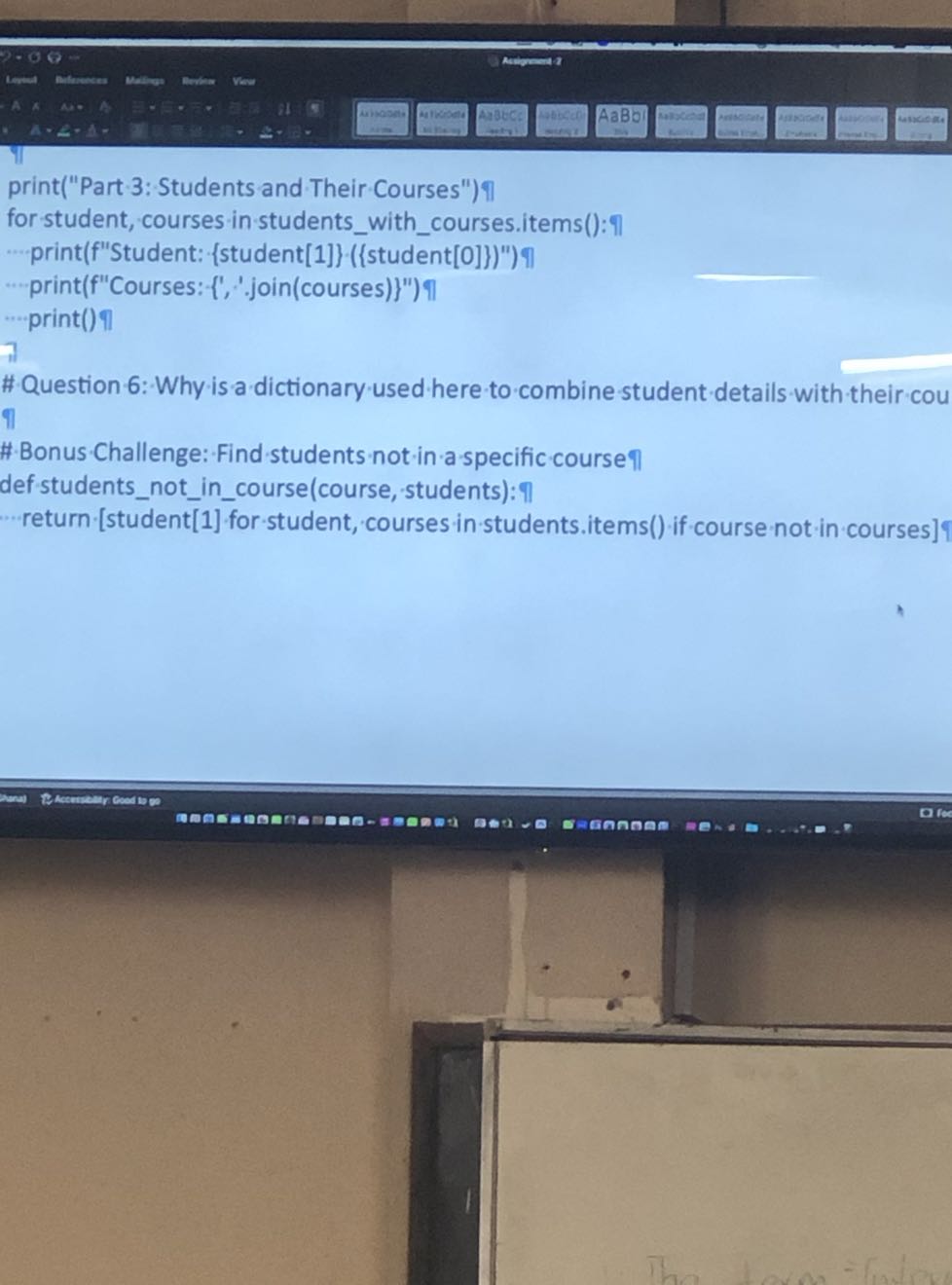 print("Part 3: Students and Their Courses")??
for student, courses in studentswithcourses.items(): 17
- ...print(f"Student: {student[1]} ({student[0]})")?
"-print(f"Courses: {','.join(courses)}") ?
....print() ?
# Question 6: Why is a dictionary used here to combine student details with their cou
# Bonus Challenge: Find students not in a specific course (1)/(-1)
def-studentsnotincourse(course,-students): 
return [student[1] for student, courses in students.items() if course not in courses]