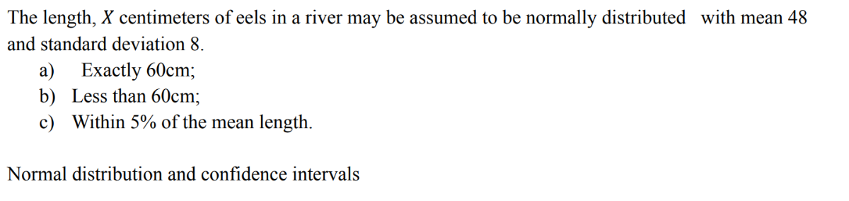 The length, X centimeters of eels in a river may be assumed to be normally distributed with mean 48 and standard deviation 8 .
a) Exactly 60  cm;
b) Less than 60  cm;
c) Within 5 % of the mean length.

Normal distribution and confidence intervals