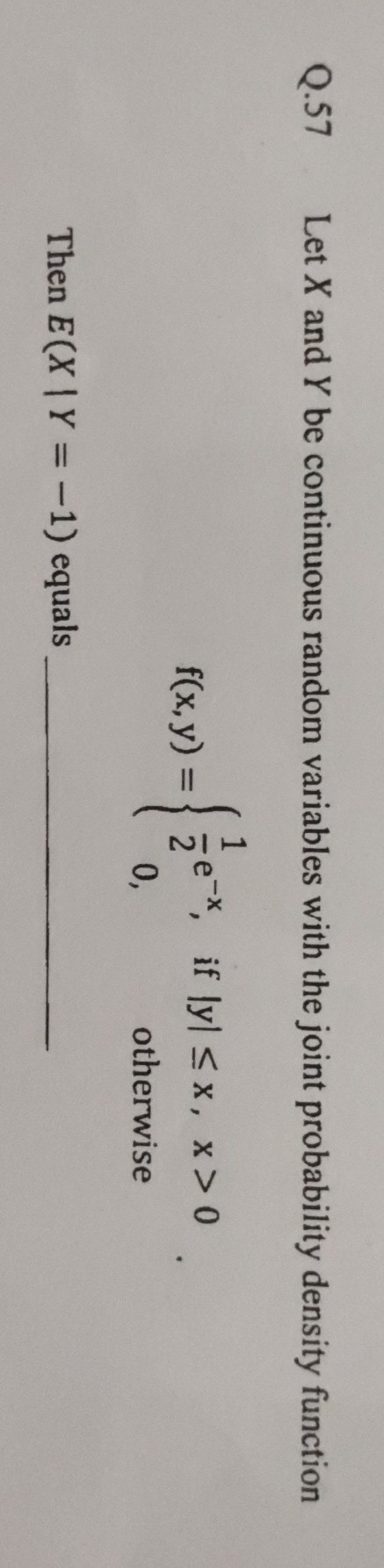 Q. 57 Let X and Y be continuous random variables with the joint probability density function

    f(x, y)={
        (1)/(2) e^-x,     if |y| ≤ x, x>0 
        
        0,     otherwise
    .


Then E(X | Y=-1) equals 