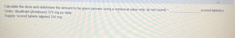 Calculate the dose and determine the amount to be given (answer using a numerical value only; do not round) = Order. disulfiram (Antabuse) 375 mg po daily  scored tablet(s) Supply. scored tablets labeled 250 mg