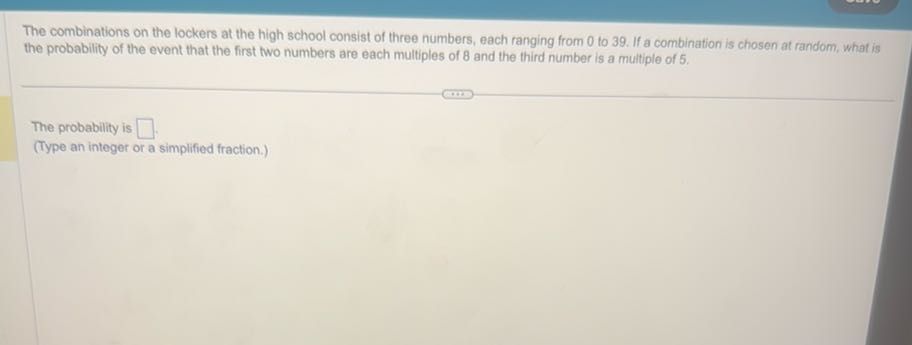 The combinations on the lockers at the high school consist of three numbers, each ranging from 0 to 39 . If a combination is chosen at random, what is the probability of the event that the first two numbers are each multiples of 8 and the third number is a multiple of 5 .

The probability is □
(Type an integer or a simplified fraction.)